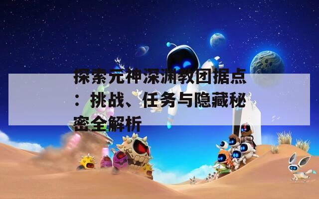 探索元神深渊教团据点：挑战、任务与隐藏秘密全解析  第1张