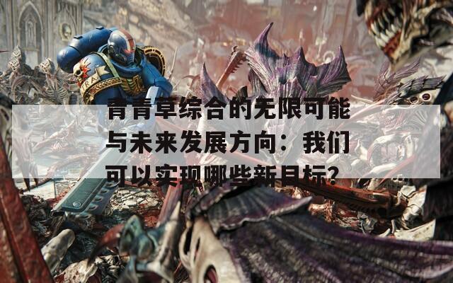 青青草综合的无限可能与未来发展方向：我们可以实现哪些新目标？  第1张