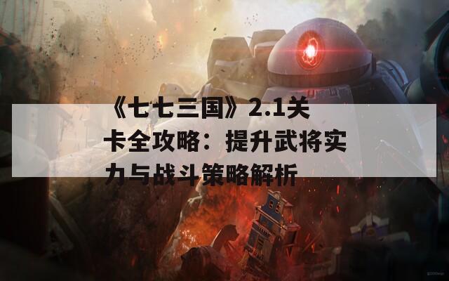 《七七三国》2.1关卡全攻略：提升武将实力与战斗策略解析  第1张