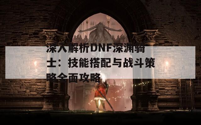 深入解析DNF深渊骑士：技能搭配与战斗策略全面攻略