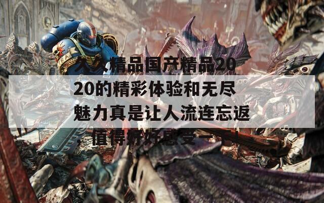 久久精品国产精品2020的精彩体验和无尽魅力真是让人流连忘返，值得好好感受一下！  第1张