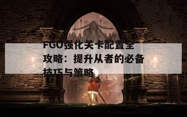 FGO强化关卡配置全攻略：提升从者的必备技巧与策略