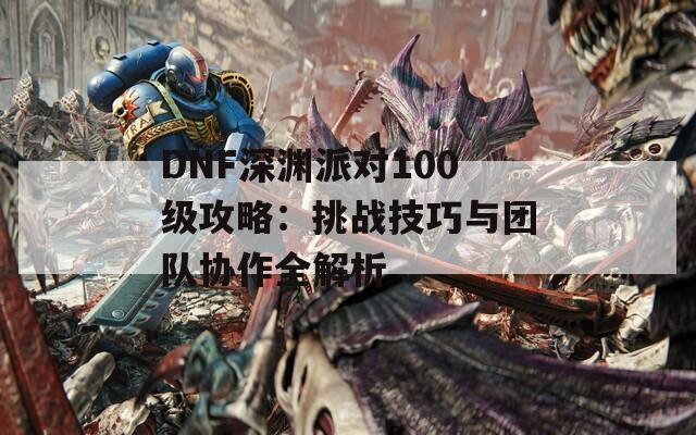 DNF深渊派对100级攻略：挑战技巧与团队协作全解析  第1张