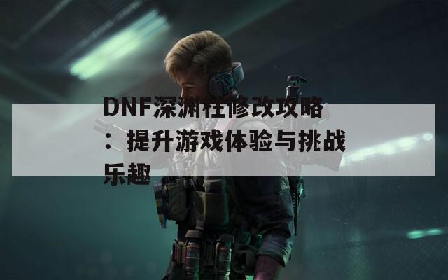 DNF深渊柱修改攻略：提升游戏体验与挑战乐趣  第1张