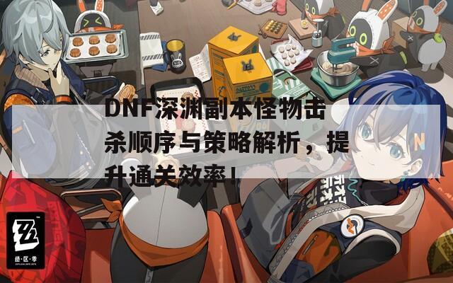 DNF深渊副本怪物击杀顺序与策略解析，提升通关效率！