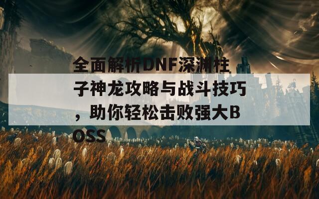 全面解析DNF深渊柱子神龙攻略与战斗技巧，助你轻松击败强大BOSS  第1张