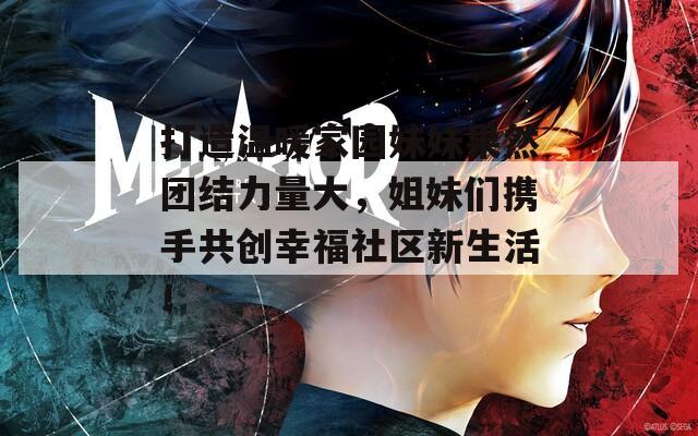 打造温暖家园妹妹果然团结力量大，姐妹们携手共创幸福社区新生活！  第1张