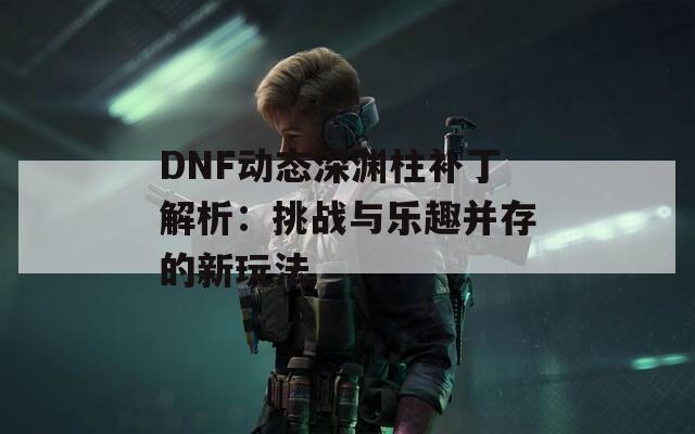 DNF动态深渊柱补丁解析：挑战与乐趣并存的新玩法  第1张