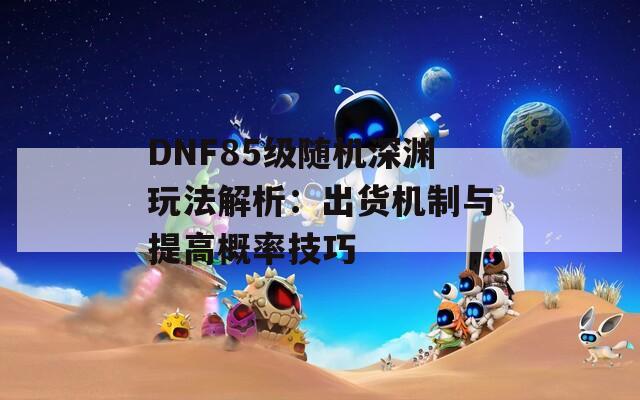 DNF85级随机深渊玩法解析：出货机制与提高概率技巧  第1张