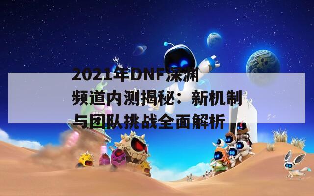 2021年DNF深渊频道内测揭秘：新机制与团队挑战全面解析  第1张