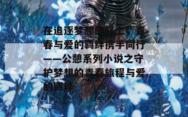 在追逐梦想的路上，青春与爱的羁绊携手同行——公憩系列小说之守护梦想的青春旅程与爱的羁绊  第1张