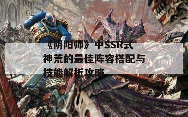 《阴阳师》中SSR式神荒的最佳阵容搭配与技能解析攻略  第1张