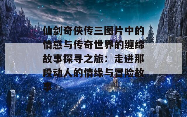 仙剑奇侠传三图片中的情感与传奇世界的缠绵故事探寻之旅：走进那段动人的情缘与冒险故事  第1张