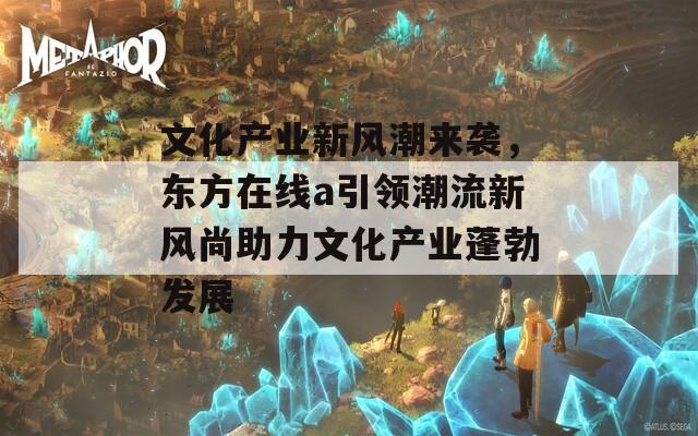 文化产业新风潮来袭，东方在线a引领潮流新风尚助力文化产业蓬勃发展  第1张