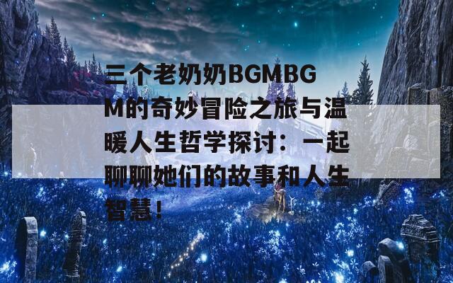 三个老奶奶BGMBGM的奇妙冒险之旅与温暖人生哲学探讨：一起聊聊她们的故事和人生智慧！