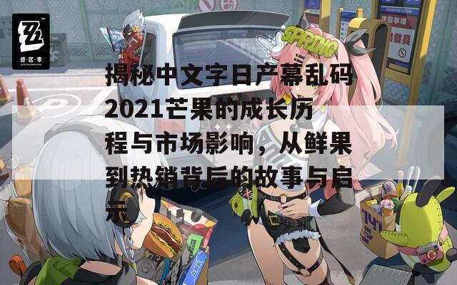 揭秘中文字日产幕乱码2021芒果的成长历程与市场影响，从鲜果到热销背后的故事与启示  第1张