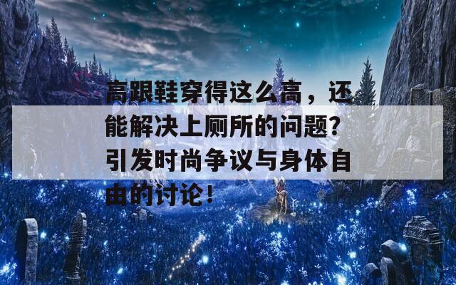 高跟鞋穿得这么高，还能解决上厕所的问题？引发时尚争议与身体自由的讨论！  第1张