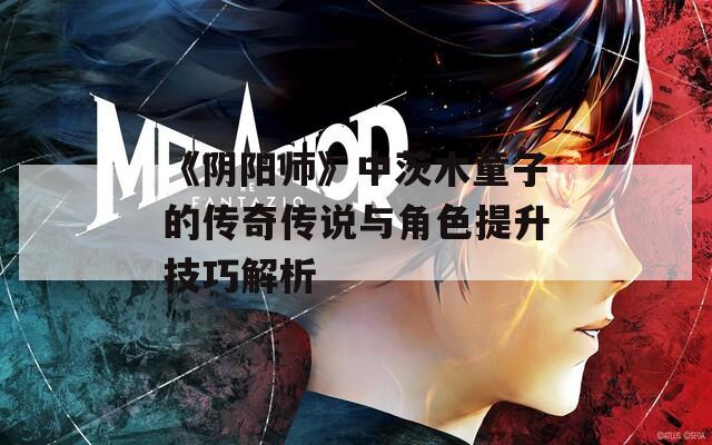 《阴阳师》中茨木童子的传奇传说与角色提升技巧解析  第1张