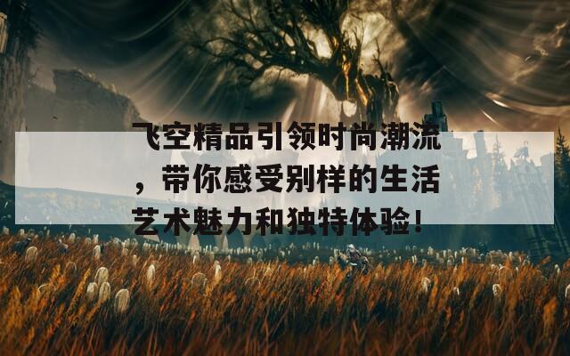 飞空精品引领时尚潮流，带你感受别样的生活艺术魅力和独特体验！  第1张