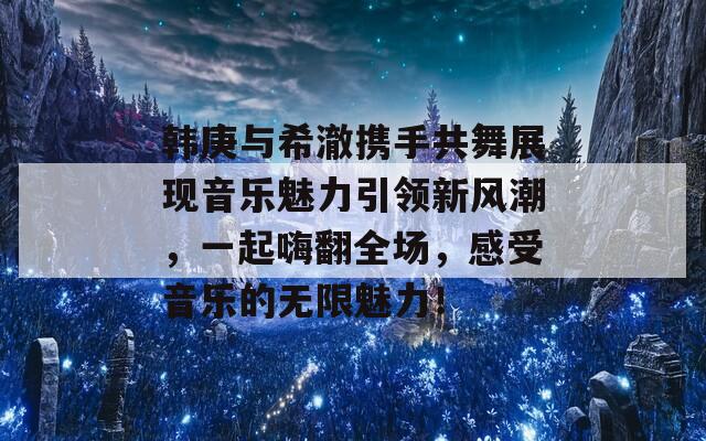 韩庚与希澈携手共舞展现音乐魅力引领新风潮，一起嗨翻全场，感受音乐的无限魅力！  第1张