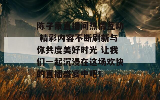 陈子豪直播间热情互动 精彩内容不断刷新与你共度美好时光 让我们一起沉浸在这场欢快的直播盛宴中吧！