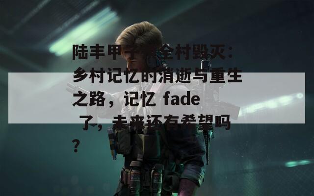 陆丰甲子镇全村毁灭：乡村记忆的消逝与重生之路，记忆 fade 了，未来还有希望吗？  第1张