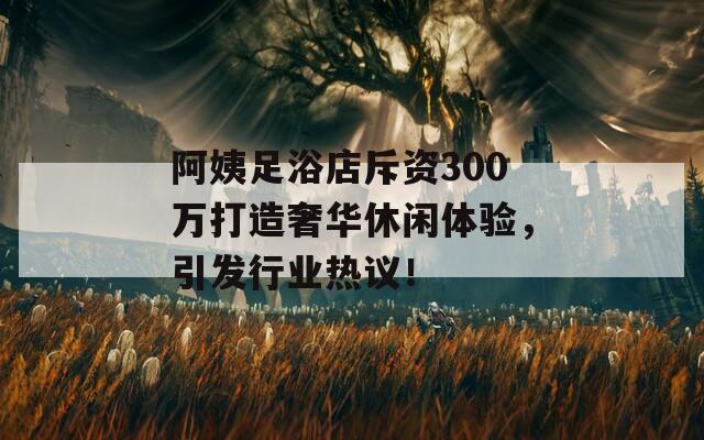 阿姨足浴店斥资300万打造奢华休闲体验，引发行业热议！  第1张