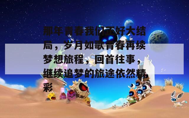 那年青春我们正好大结局，岁月如歌青春再续梦想旅程，回首往事，继续追梦的旅途依然精彩  第1张