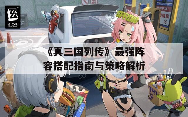 《真三国列传》最强阵容搭配指南与策略解析