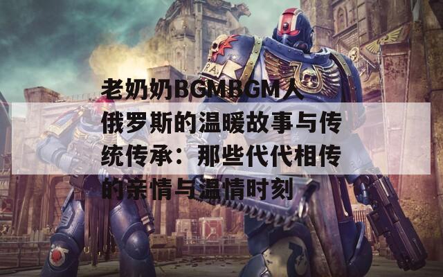 老奶奶BGMBGM人俄罗斯的温暖故事与传统传承：那些代代相传的亲情与温情时刻  第1张