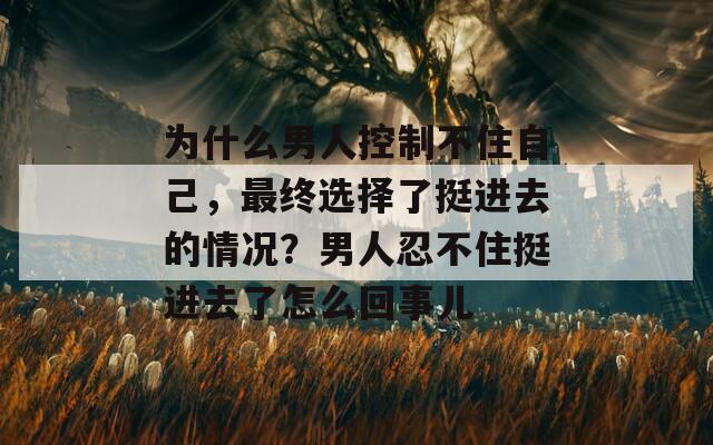 为什么男人控制不住自己，最终选择了挺进去的情况？男人忍不住挺进去了怎么回事儿  第1张