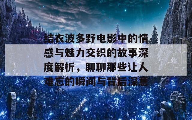 结衣波多野电影中的情感与魅力交织的故事深度解析，聊聊那些让人难忘的瞬间与背后深意