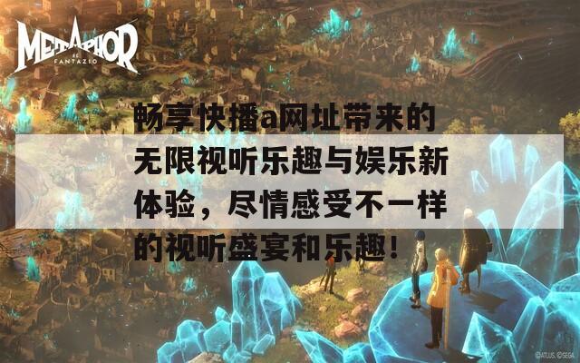 畅享快播a网址带来的无限视听乐趣与娱乐新体验，尽情感受不一样的视听盛宴和乐趣！