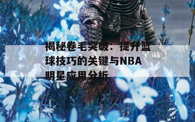 揭秘卷毛突破：提升篮球技巧的关键与NBA明星应用分析  第1张