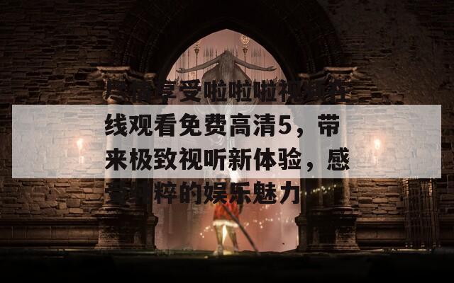 尽情享受啦啦啦视频在线观看免费高清5，带来极致视听新体验，感受纯粹的娱乐魅力！  第1张