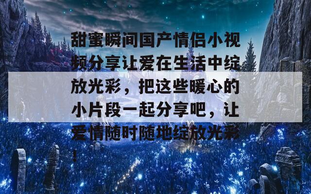 甜蜜瞬间国产情侣小视频分享让爱在生活中绽放光彩，把这些暖心的小片段一起分享吧，让爱情随时随地绽放光彩！  第1张