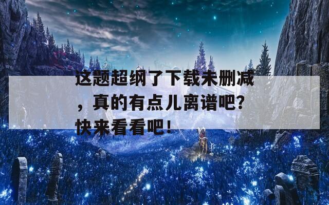 这题超纲了下载未删减，真的有点儿离谱吧？快来看看吧！  第1张