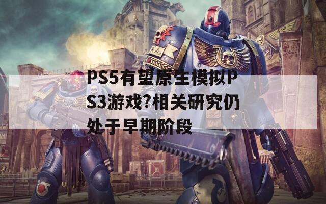 PS5有望原生模拟PS3游戏?相关研究仍处于早期阶段  第1张