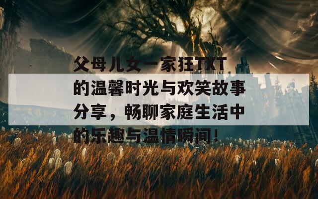 父母儿女一家狂TXT的温馨时光与欢笑故事分享，畅聊家庭生活中的乐趣与温情瞬间！  第1张