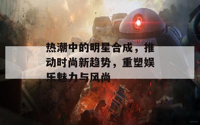 热潮中的明星合成，推动时尚新趋势，重塑娱乐魅力与风尚  第1张