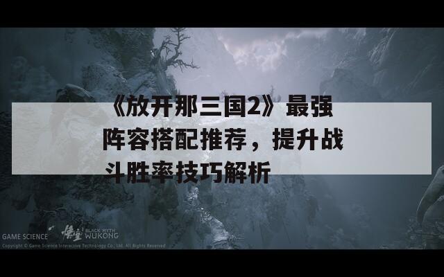 《放开那三国2》最强阵容搭配推荐，提升战斗胜率技巧解析  第1张