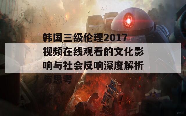 韩国三级伦理2017视频在线观看的文化影响与社会反响深度解析与思考  第1张