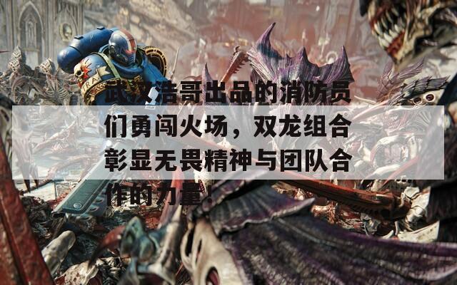 武汉浩哥出品的消防员们勇闯火场，双龙组合彰显无畏精神与团队合作的力量！  第1张