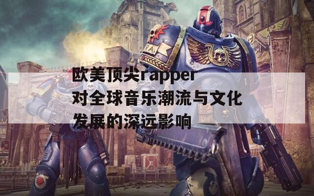 欧美顶尖rapper对全球音乐潮流与文化发展的深远影响