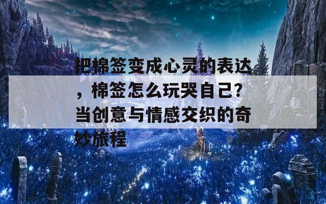 把棉签变成心灵的表达，棉签怎么玩哭自己？当创意与情感交织的奇妙旅程  第1张