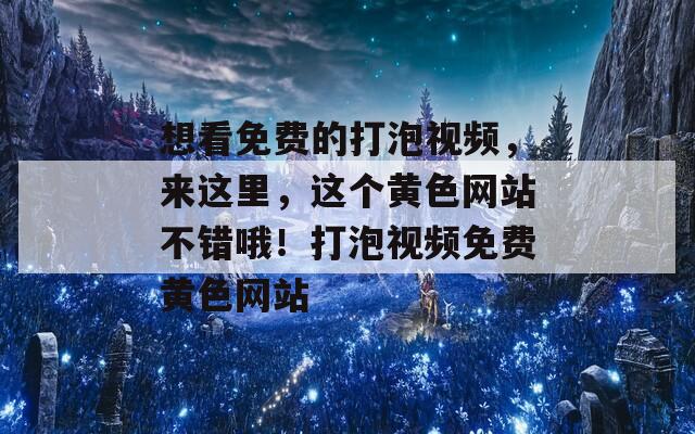 想看免费的打泡视频，来这里，这个黄色网站不错哦！打泡视频免费黄色网站