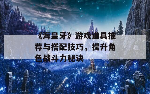 《海皇牙》游戏道具推荐与搭配技巧，提升角色战斗力秘诀  第1张