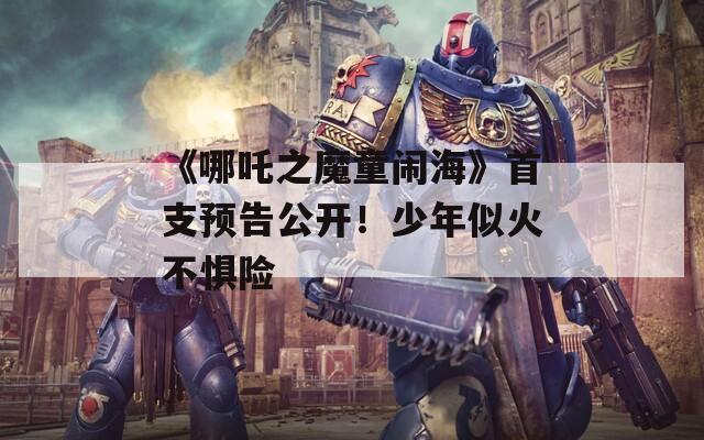 《哪吒之魔童闹海》首支预告公开！少年似火不惧险  第1张