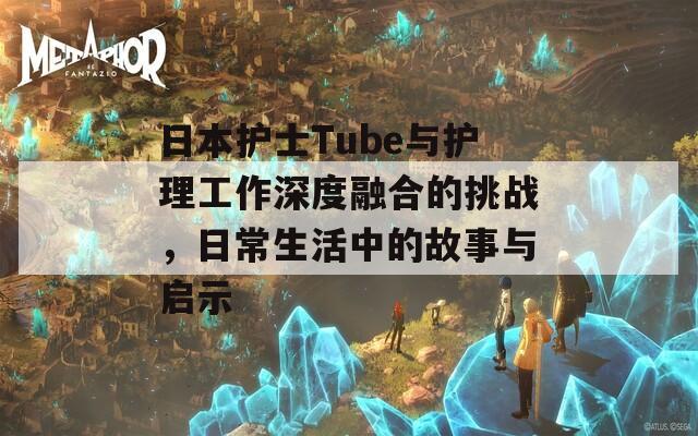 日本护士Tube与护理工作深度融合的挑战，日常生活中的故事与启示