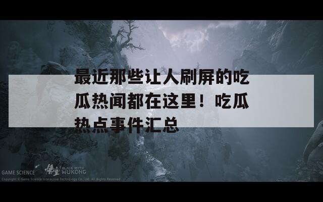 最近那些让人刷屏的吃瓜热闻都在这里！吃瓜热点事件汇总